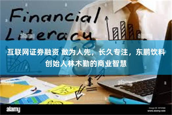 互联网证劵融资 敢为人先，长久专注，东鹏饮料创始人林木勤的商业智慧