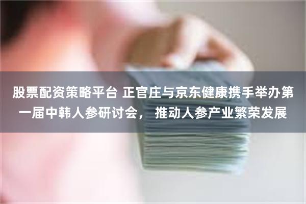 股票配资策略平台 正官庄与京东健康携手举办第一届中韩人参研讨会， 推动人参产业繁荣发展