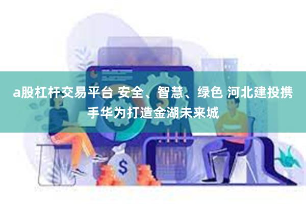 a股杠杆交易平台 安全、智慧、绿色 河北建投携手华为打造金湖未来城