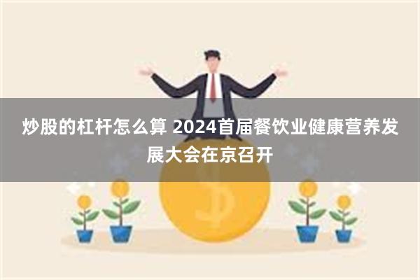 炒股的杠杆怎么算 2024首届餐饮业健康营养发展大会在京召开