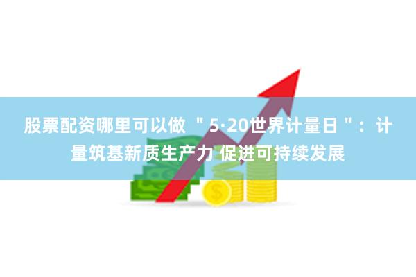 股票配资哪里可以做 ＂5·20世界计量日＂：计量筑基新质生产力 促进可持续发展