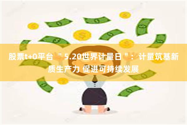 股票t+0平台 ＂5.20世界计量日＂：计量筑基新质生产力 促进可持续发展