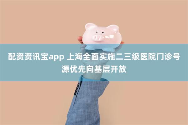 配资资讯宝app 上海全面实施二三级医院门诊号源优先向基层开放