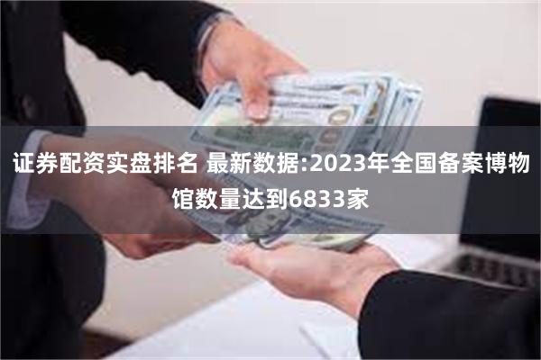 证券配资实盘排名 最新数据:2023年全国备案博物馆数量达到6833家