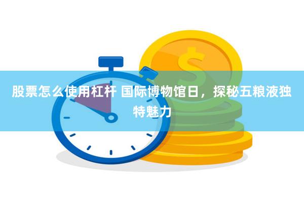 股票怎么使用杠杆 国际博物馆日，探秘五粮液独特魅力