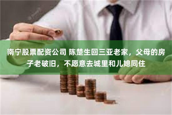 南宁股票配资公司 陈楚生回三亚老家，父母的房子老破旧，不愿意去城里和儿媳同住