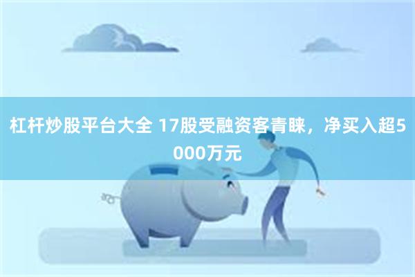 杠杆炒股平台大全 17股受融资客青睐，净买入超5000万元