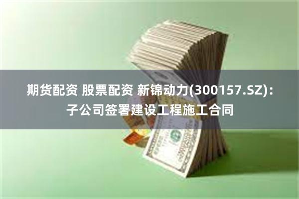 期货配资 股票配资 新锦动力(300157.SZ)：子公司签署建设工程施工合同