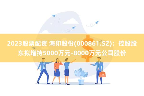 2023股票配资 海印股份(000861.SZ)：控股股东拟增持5000万元-8000万元公司股份