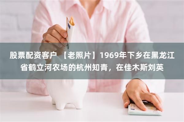 股票配资客户 【老照片】1969年下乡在黑龙江省鹤立河农场的杭州知青，在佳木斯刘英