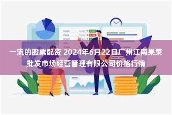 一流的股票配资 2024年6月22日广州江南果菜批发市场经营管理有限公司价格行情