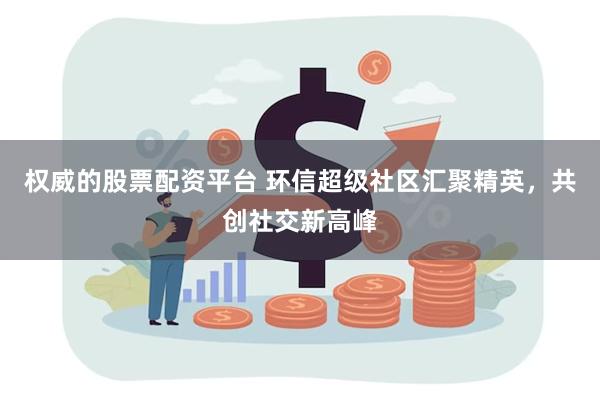 权威的股票配资平台 环信超级社区汇聚精英，共创社交新高峰