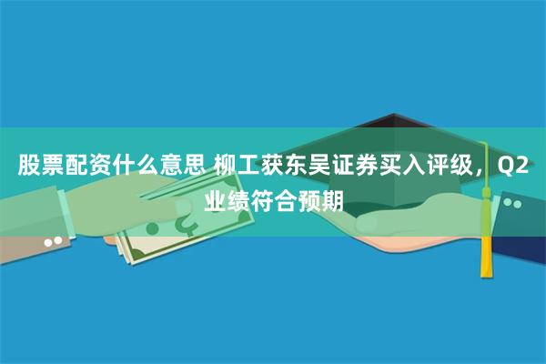 股票配资什么意思 柳工获东吴证券买入评级，Q2业绩符合预期