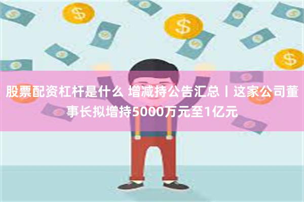 股票配资杠杆是什么 增减持公告汇总丨这家公司董事长拟增持5000万元至1亿元