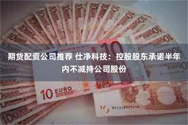 期货配资公司推荐 仕净科技：控股股东承诺半年内不减持公司股份