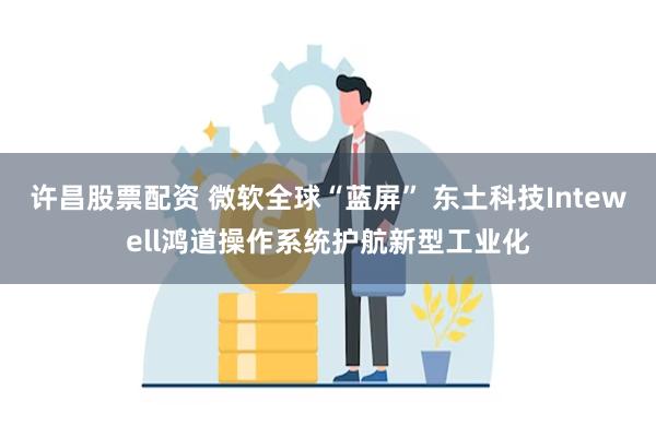 许昌股票配资 微软全球“蓝屏” 东土科技Intewell鸿道操作系统护航新型工业化