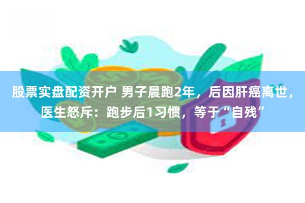 股票实盘配资开户 男子晨跑2年，后因肝癌离世，医生怒斥：跑步后1习惯，等于“自残”