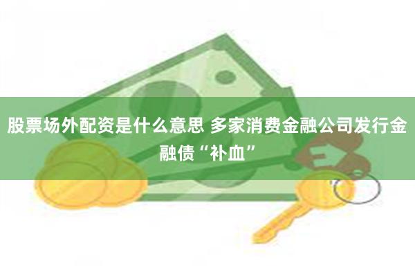 股票场外配资是什么意思 多家消费金融公司发行金融债“补血”