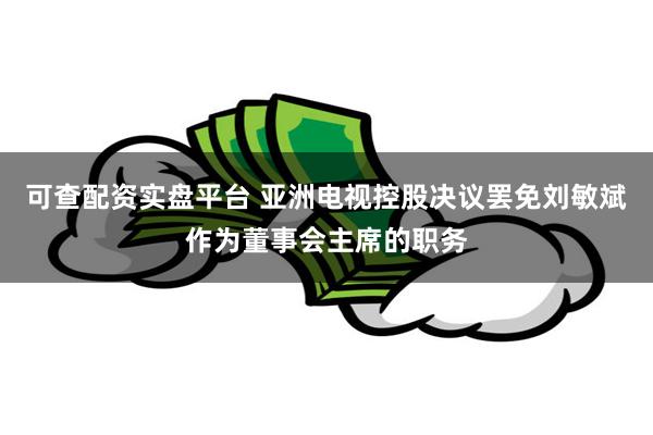 可查配资实盘平台 亚洲电视控股决议罢免刘敏斌作为董事会主席的职务