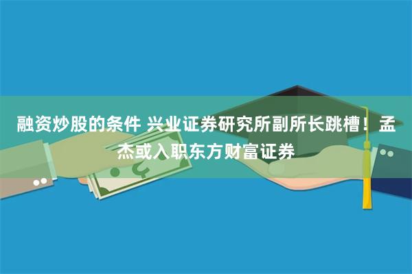 融资炒股的条件 兴业证券研究所副所长跳槽！孟杰或入职东方财富证券