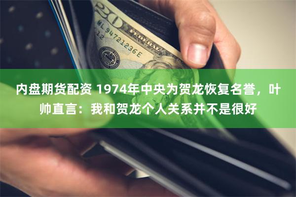 内盘期货配资 1974年中央为贺龙恢复名誉，叶帅直言：我和贺龙个人关系并不是很好