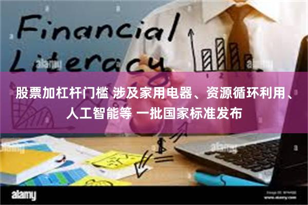 股票加杠杆门槛 涉及家用电器、资源循环利用、人工智能等 一批国家标准发布