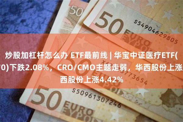 炒股加杠杆怎么办 ETF最前线 | 华宝中证医疗ETF(512170)下跌2.08%，CRO/CMO主题走弱，华西股份上涨4.42%