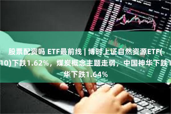 股票配资吗 ETF最前线 | 博时上证自然资源ETF(510410)下跌1.62%，煤炭概念主题走弱，中国神华下跌1.64%