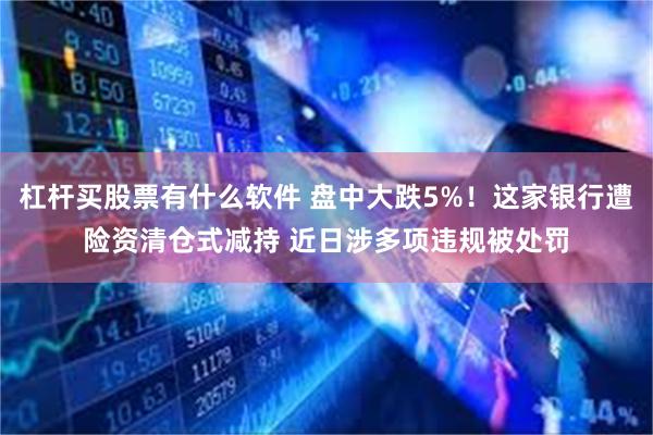 杠杆买股票有什么软件 盘中大跌5%！这家银行遭险资清仓式减持 近日涉多项违规被处罚