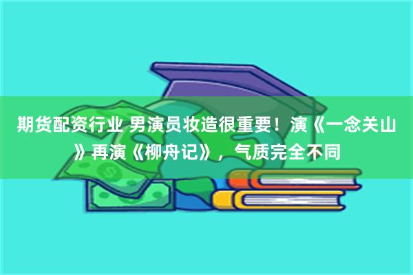 期货配资行业 男演员妆造很重要！演《一念关山》再演《柳舟记》，气质完全不同