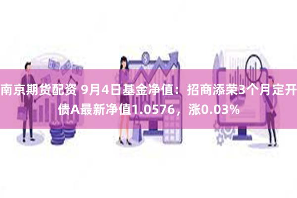 南京期货配资 9月4日基金净值：招商添荣3个月定开债A最新净值1.0576，涨0.03%