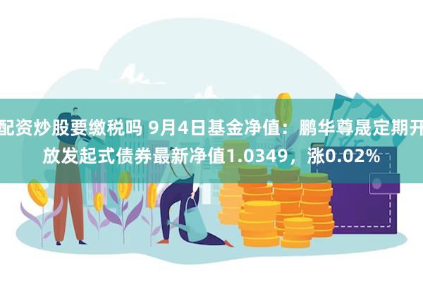 配资炒股要缴税吗 9月4日基金净值：鹏华尊晟定期开放发起式债券最新净值1.0349，涨0.02%