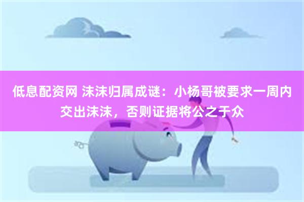 低息配资网 沫沫归属成谜：小杨哥被要求一周内交出沫沫，否则证据将公之于众