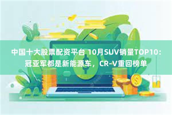 中国十大股票配资平台 10月SUV销量TOP10：冠亚军都是新能源车，CR-V重回榜单