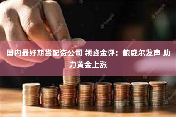 国内最好期货配资公司 领峰金评：鲍威尔发声 助力黄金上涨