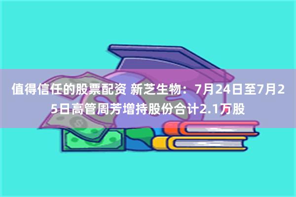 值得信任的股票配资 新芝生物：7月24日至7月25日高管周芳增持股份合计2.1万股