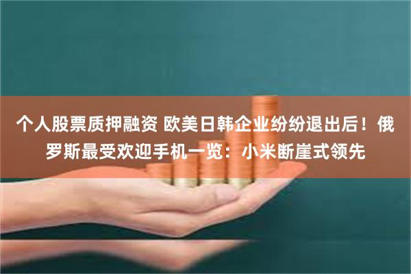 个人股票质押融资 欧美日韩企业纷纷退出后！俄罗斯最受欢迎手机一览：小米断崖式领先