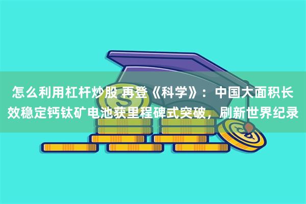 怎么利用杠杆炒股 再登《科学》：中国大面积长效稳定钙钛矿电池获里程碑式突破，刷新世界纪录