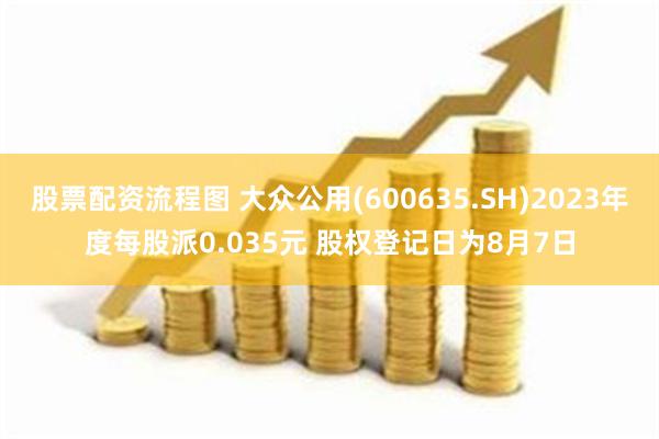 股票配资流程图 大众公用(600635.SH)2023年度每股派0.035元 股权登记日为8月7日