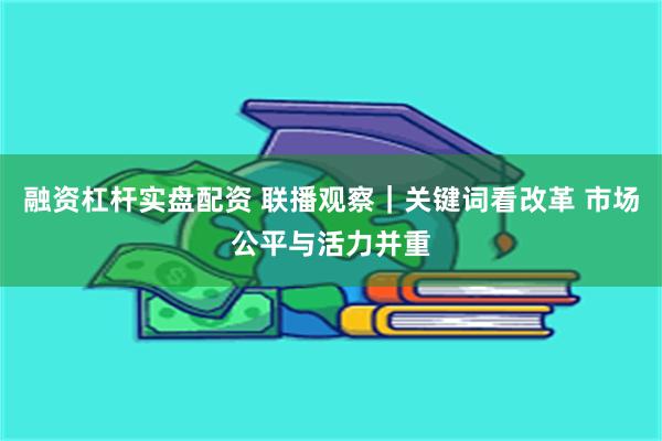 融资杠杆实盘配资 联播观察｜关键词看改革 市场公平与活力并重