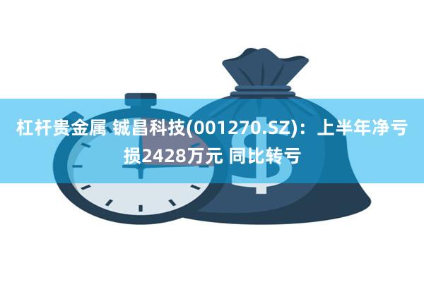 杠杆贵金属 铖昌科技(001270.SZ)：上半年净亏损2428万元 同比转亏