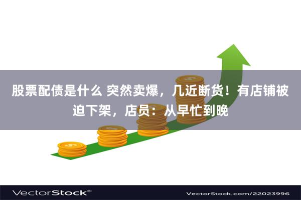 股票配债是什么 突然卖爆，几近断货！有店铺被迫下架，店员：从早忙到晚