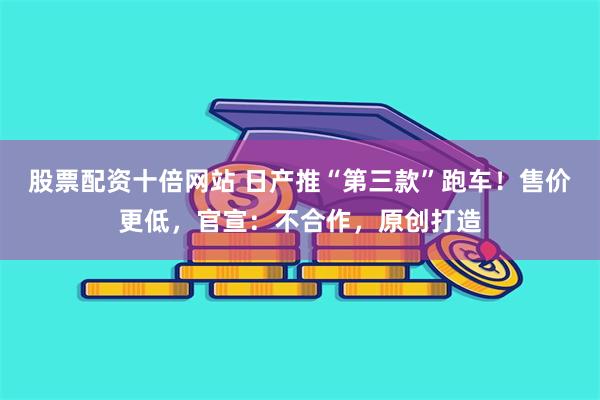 股票配资十倍网站 日产推“第三款”跑车！售价更低，官宣：不合作，原创打造