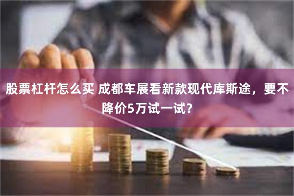 股票杠杆怎么买 成都车展看新款现代库斯途，要不降价5万试一试？