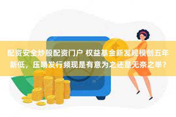 配资安全炒股配资门户 权益基金新发规模创五年新低，压哨发行频现是有意为之还是无奈之举？