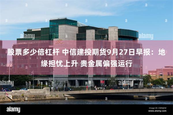 股票多少倍杠杆 中信建投期货9月27日早报：地缘担忧上升 贵金属偏强运行