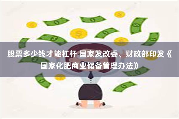 股票多少钱才能杠杆 国家发改委、财政部印发《国家化肥商业储备管理办法》