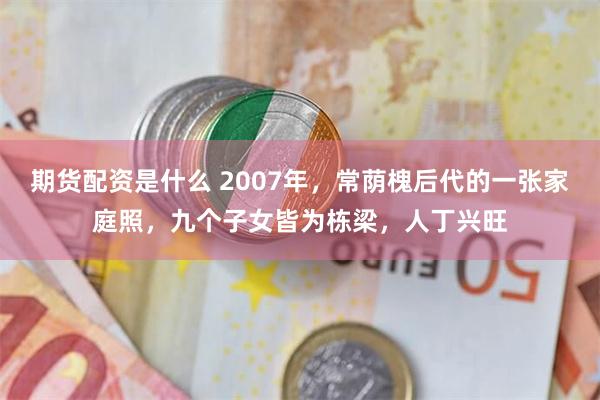 期货配资是什么 2007年，常荫槐后代的一张家庭照，九个子女皆为栋梁，人丁兴旺