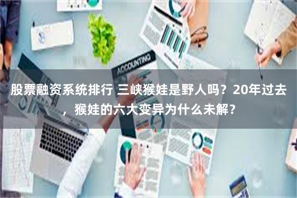 股票融资系统排行 三峡猴娃是野人吗？20年过去，猴娃的六大变异为什么未解？