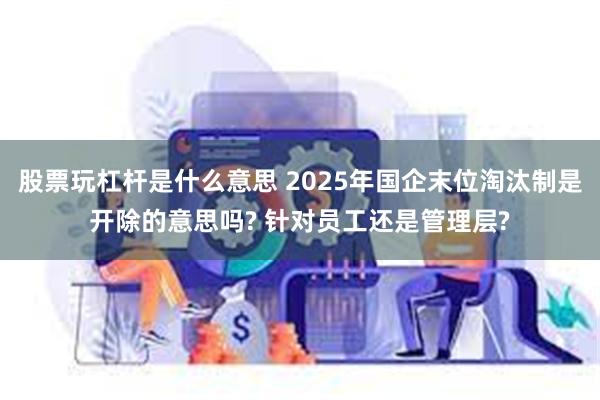 股票玩杠杆是什么意思 2025年国企末位淘汰制是开除的意思吗? 针对员工还是管理层?